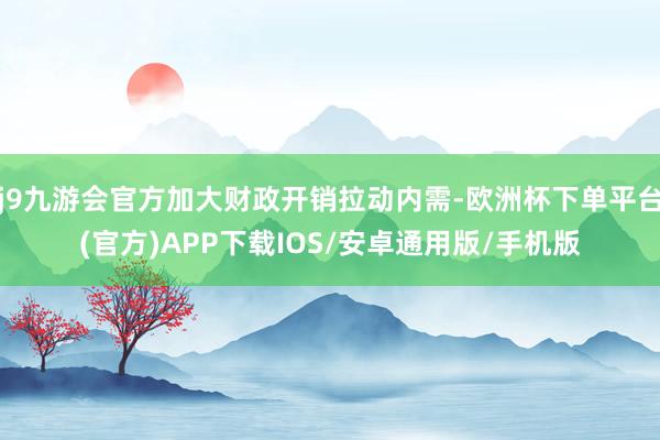 j9九游会官方加大财政开销拉动内需-欧洲杯下单平台(官方)APP下载IOS/安卓通用版/手机版