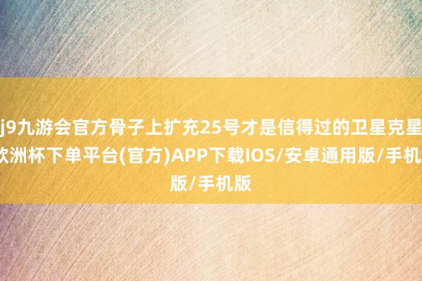 j9九游会官方骨子上扩充25号才是信得过的卫星克星-欧洲杯下单平台(官方)APP下载IOS/安卓通用版/手机版