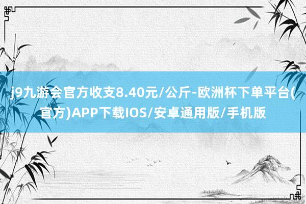 j9九游会官方收支8.40元/公斤-欧洲杯下单平台(官方)APP下载IOS/安卓通用版/手机版