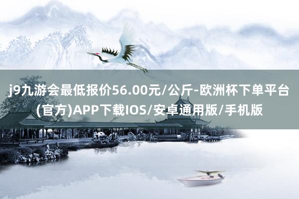 j9九游会最低报价56.00元/公斤-欧洲杯下单平台(官方)APP下载IOS/安卓通用版/手机版