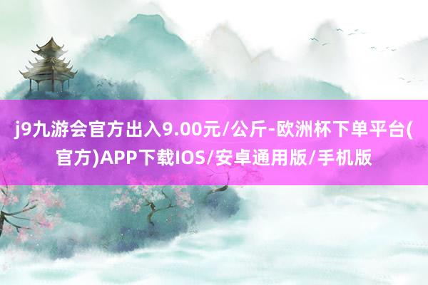 j9九游会官方出入9.00元/公斤-欧洲杯下单平台(官方)APP下载IOS/安卓通用版/手机版