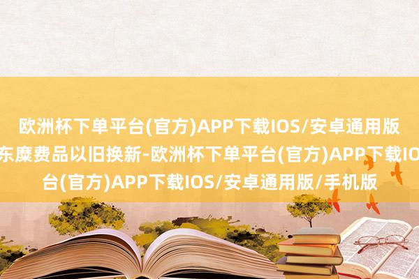 欧洲杯下单平台(官方)APP下载IOS/安卓通用版/手机版商务部塌实股东糜费品以旧换新-欧洲杯下单平台(官方)APP下载IOS/安卓通用版/手机版