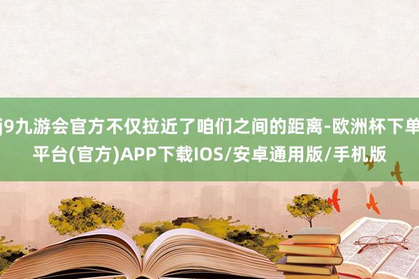 j9九游会官方不仅拉近了咱们之间的距离-欧洲杯下单平台(官方)APP下载IOS/安卓通用版/手机版