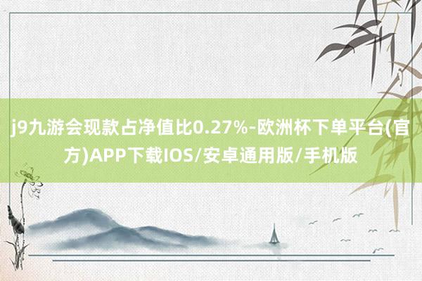 j9九游会现款占净值比0.27%-欧洲杯下单平台(官方)APP下载IOS/安卓通用版/手机版