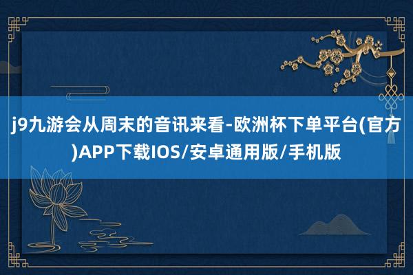 j9九游会　　从周末的音讯来看-欧洲杯下单平台(官方)APP下载IOS/安卓通用版/手机版