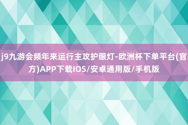 j9九游会频年来运行主攻护眼灯-欧洲杯下单平台(官方)APP下载IOS/安卓通用版/手机版