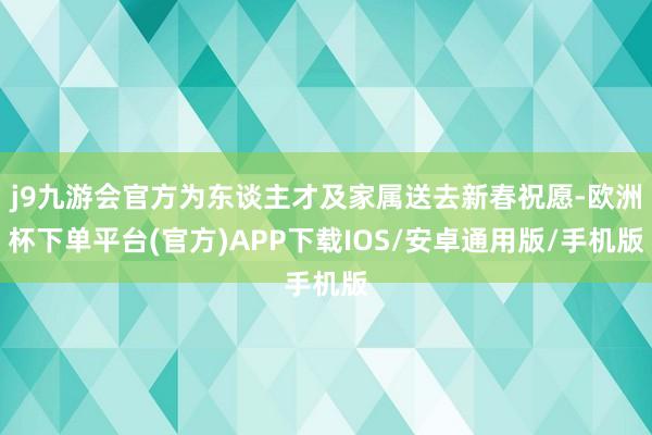 j9九游会官方为东谈主才及家属送去新春祝愿-欧洲杯下单平台(官方)APP下载IOS/安卓通用版/手机版