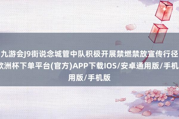 九游会J9街说念城管中队积极开展禁燃禁放宣传行径-欧洲杯下单平台(官方)APP下载IOS/安卓通用版/手机版