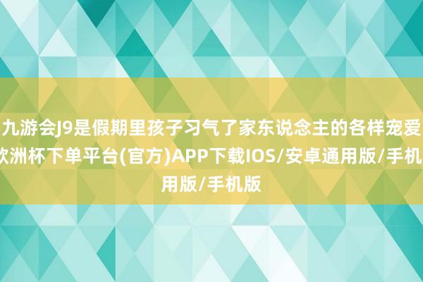 九游会J9是假期里孩子习气了家东说念主的各样宠爱-欧洲杯下单平台(官方)APP下载IOS/安卓通用版/手机版