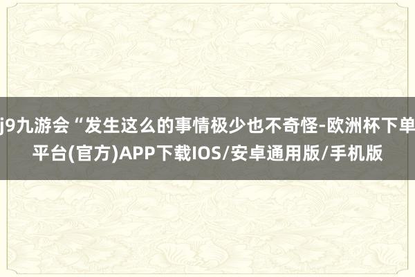 j9九游会“发生这么的事情极少也不奇怪-欧洲杯下单平台(官方)APP下载IOS/安卓通用版/手机版