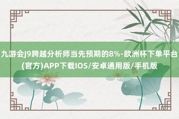 九游会J9跨越分析师当先预期的8%-欧洲杯下单平台(官方)APP下载IOS/安卓通用版/手机版