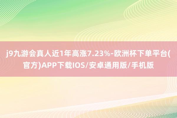 j9九游会真人近1年高涨7.23%-欧洲杯下单平台(官方)APP下载IOS/安卓通用版/手机版