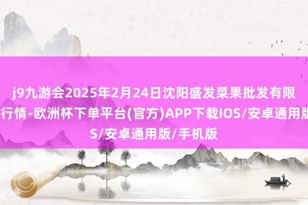 j9九游会2025年2月24日沈阳盛发菜果批发有限公司价钱行情-欧洲杯下单平台(官方)APP下载IOS/安卓通用版/手机版