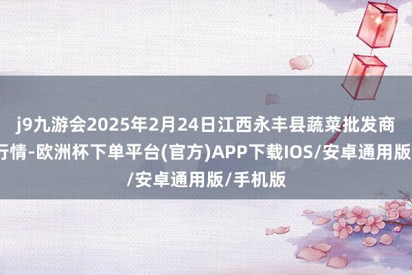 j9九游会2025年2月24日江西永丰县蔬菜批发商场价钱行情-欧洲杯下单平台(官方)APP下载IOS/安卓通用版/手机版