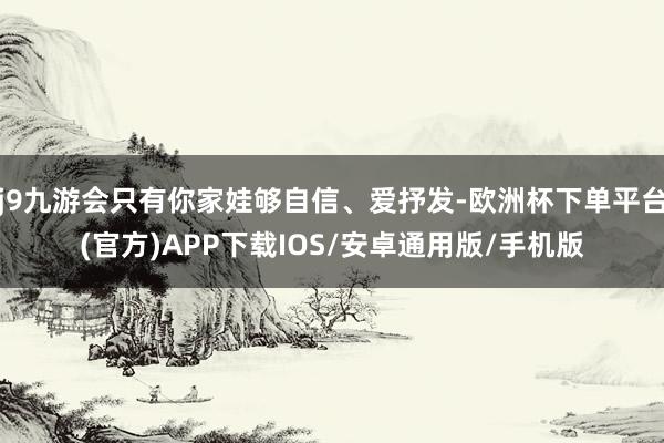 j9九游会只有你家娃够自信、爱抒发-欧洲杯下单平台(官方)APP下载IOS/安卓通用版/手机版