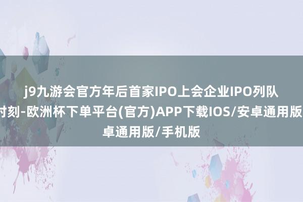 j9九游会官方　　年后首家IPO上会企业　　IPO列队逾一年时刻-欧洲杯下单平台(官方)APP下载IOS/安卓通用版/手机版