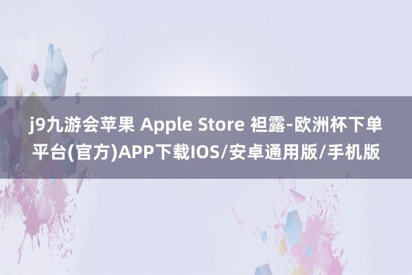 j9九游会苹果 Apple Store 袒露-欧洲杯下单平台(官方)APP下载IOS/安卓通用版/手机版