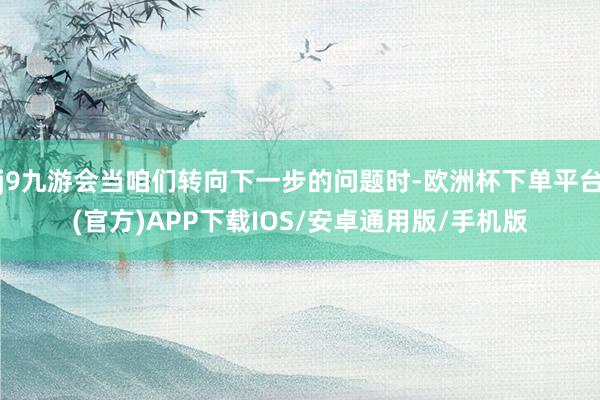 j9九游会当咱们转向下一步的问题时-欧洲杯下单平台(官方)APP下载IOS/安卓通用版/手机版