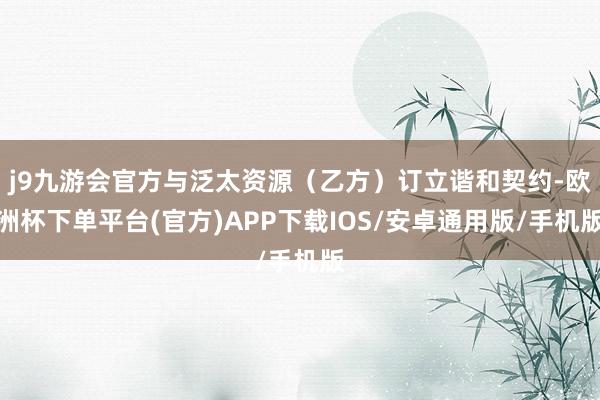 j9九游会官方与泛太资源（乙方）订立谐和契约-欧洲杯下单平台(官方)APP下载IOS/安卓通用版/手机版