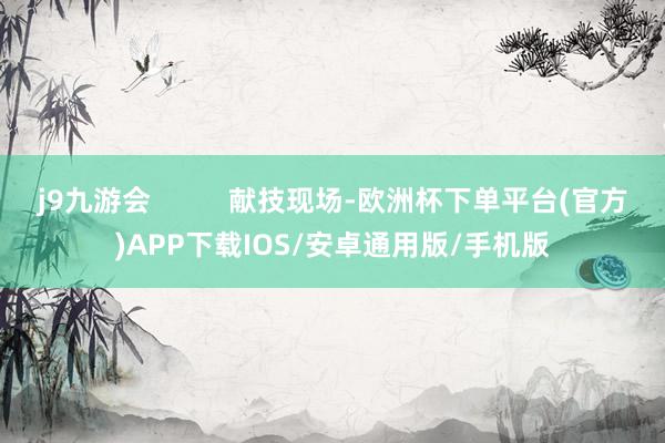 j9九游会          献技现场-欧洲杯下单平台(官方)APP下载IOS/安卓通用版/手机版