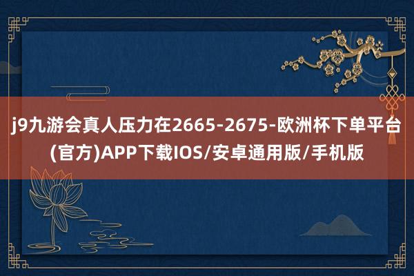 j9九游会真人压力在2665-2675-欧洲杯下单平台(官方)APP下载IOS/安卓通用版/手机版