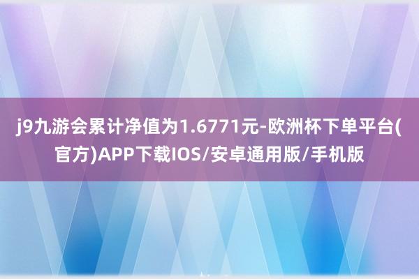j9九游会累计净值为1.6771元-欧洲杯下单平台(官方)APP下载IOS/安卓通用版/手机版