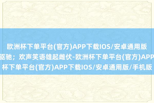 欧洲杯下单平台(官方)APP下载IOS/安卓通用版/手机版在通顺会上朝上驱驰；欢声笑语雄起雌伏-欧洲杯下单平台(官方)APP下载IOS/安卓通用版/手机版