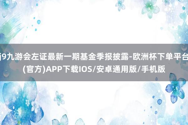 j9九游会左证最新一期基金季报披露-欧洲杯下单平台(官方)APP下载IOS/安卓通用版/手机版