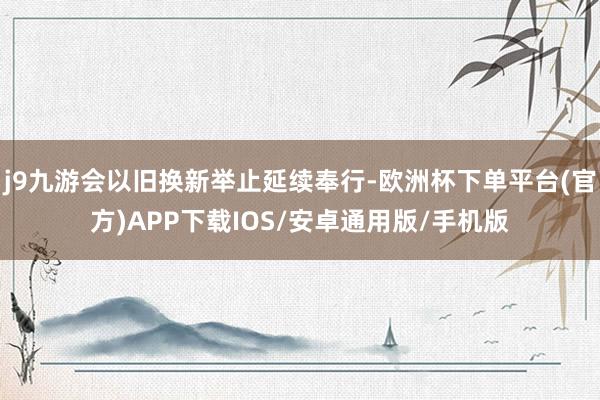 j9九游会以旧换新举止延续奉行-欧洲杯下单平台(官方)APP下载IOS/安卓通用版/手机版