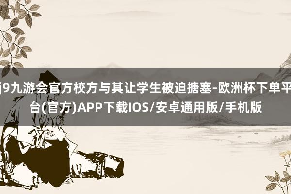 j9九游会官方校方与其让学生被迫搪塞-欧洲杯下单平台(官方)APP下载IOS/安卓通用版/手机版