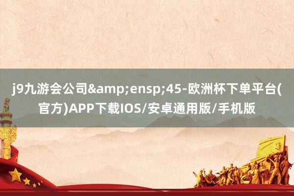 j9九游会公司&ensp;45-欧洲杯下单平台(官方)APP下载IOS/安卓通用版/手机版