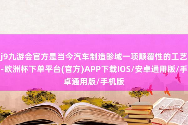 j9九游会官方是当今汽车制造畛域一项颠覆性的工艺变革-欧洲杯下单平台(官方)APP下载IOS/安卓通用版/手机版