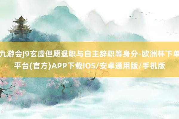 九游会J9玄虚但愿退职与自主辞职等身分-欧洲杯下单平台(官方)APP下载IOS/安卓通用版/手机版