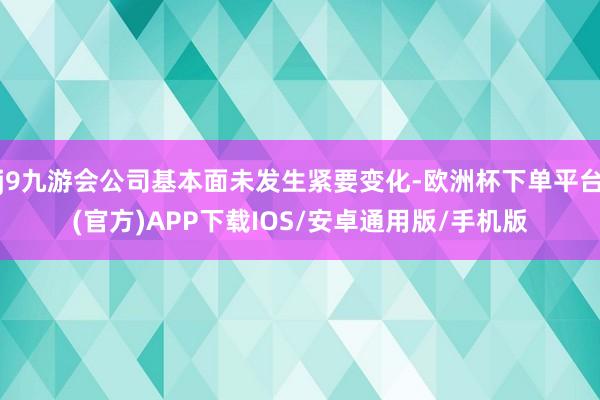 j9九游会公司基本面未发生紧要变化-欧洲杯下单平台(官方)APP下载IOS/安卓通用版/手机版