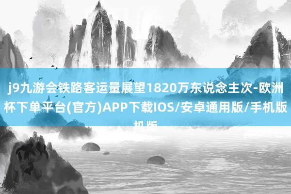 j9九游会铁路客运量展望1820万东说念主次-欧洲杯下单平台(官方)APP下载IOS/安卓通用版/手机版