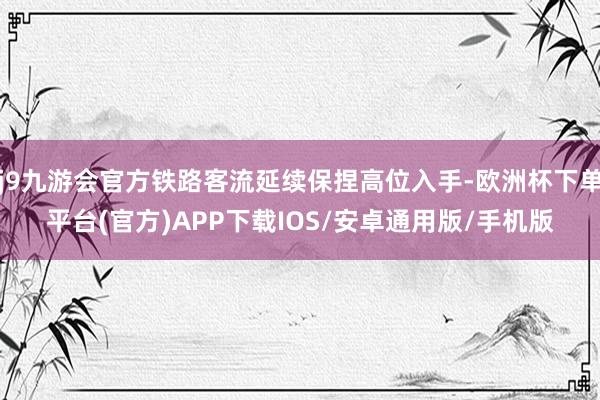 j9九游会官方铁路客流延续保捏高位入手-欧洲杯下单平台(官方)APP下载IOS/安卓通用版/手机版