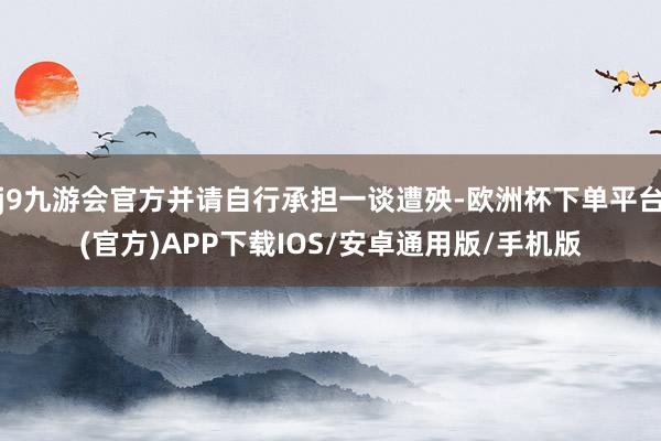 j9九游会官方并请自行承担一谈遭殃-欧洲杯下单平台(官方)APP下载IOS/安卓通用版/手机版