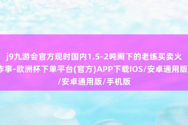 j9九游会官方现时国内1.5-2吨阁下的老练买卖火箭运力作事-欧洲杯下单平台(官方)APP下载IOS/安卓通用版/手机版