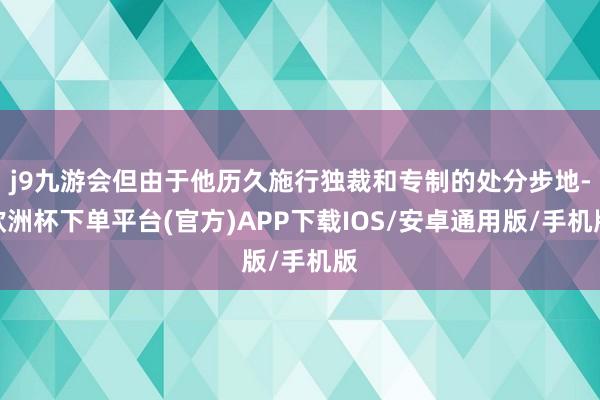 j9九游会但由于他历久施行独裁和专制的处分步地-欧洲杯下单平台(官方)APP下载IOS/安卓通用版/手机版