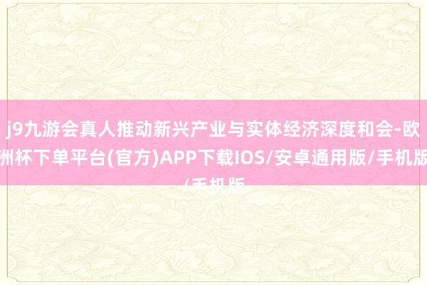 j9九游会真人推动新兴产业与实体经济深度和会-欧洲杯下单平台(官方)APP下载IOS/安卓通用版/手机版