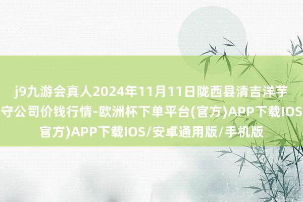 j9九游会真人2024年11月11日陇西县清吉洋芋批发往还市集有限职守公司价钱行情-欧洲杯下单平台(官方)APP下载IOS/安卓通用版/手机版