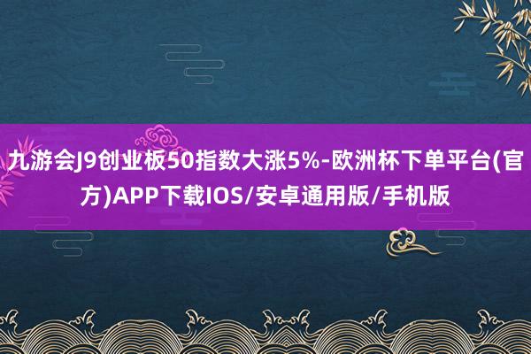 九游会J9创业板50指数大涨5%-欧洲杯下单平台(官方)APP下载IOS/安卓通用版/手机版