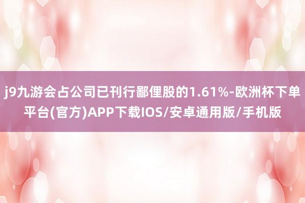 j9九游会占公司已刊行鄙俚股的1.61%-欧洲杯下单平台(官方)APP下载IOS/安卓通用版/手机版
