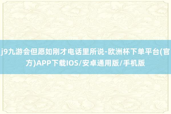 j9九游会但愿如刚才电话里所说-欧洲杯下单平台(官方)APP下载IOS/安卓通用版/手机版