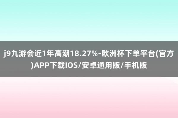 j9九游会近1年高潮18.27%-欧洲杯下单平台(官方)APP下载IOS/安卓通用版/手机版